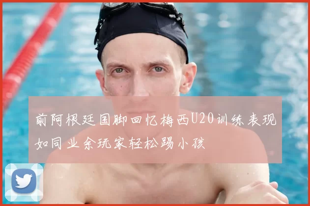前阿根廷国脚回忆梅西U20训练表现如同业余玩家轻松踢小孩