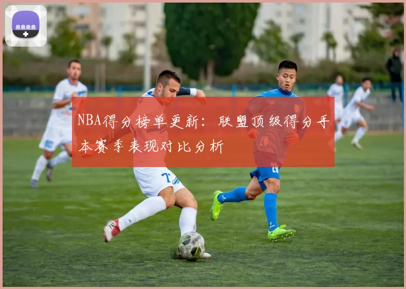 NBA得分榜单更新：联盟顶级得分手本赛季表现对比分析