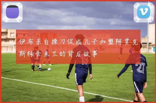 伊布亲自操刀促成儿子加盟阿贾克斯转会米兰的背后故事