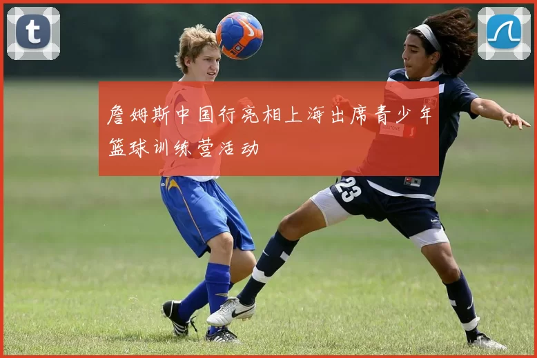 詹姆斯中国行亮相上海出席青少年篮球训练营活动