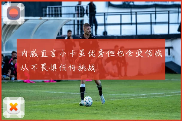 内威直言小卡虽优秀但也会受伤我从不畏惧任何挑战