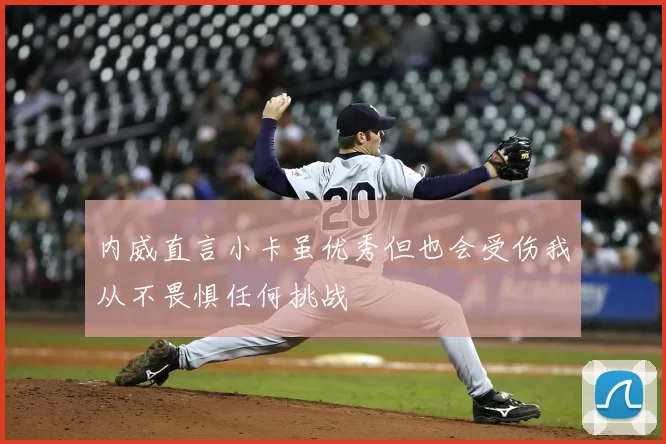 内威直言小卡虽优秀但也会受伤我从不畏惧任何挑战