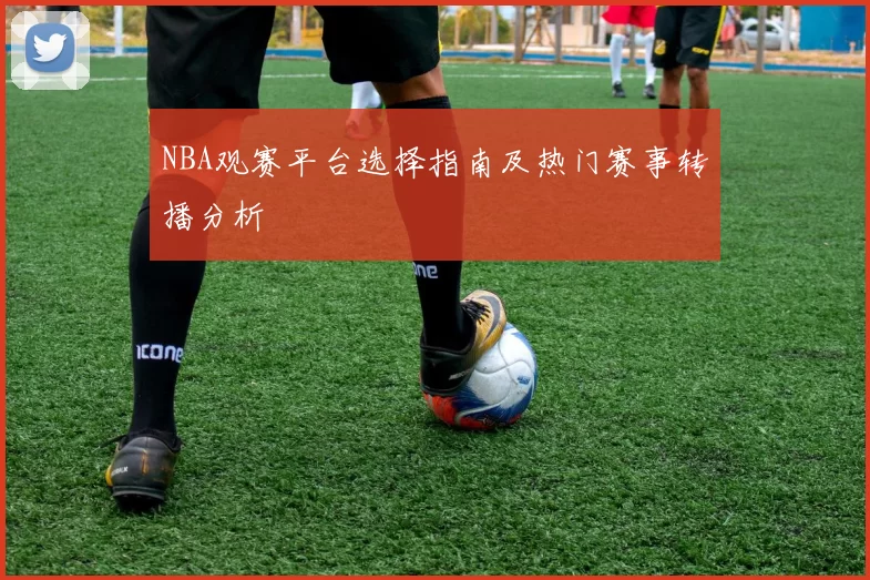 NBA观赛平台选择指南及热门赛事转播分析