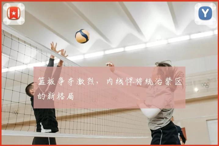 篮板争夺激烈，内线悍将统治禁区的新格局