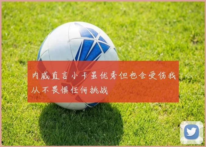 内威直言小卡虽优秀但也会受伤我从不畏惧任何挑战