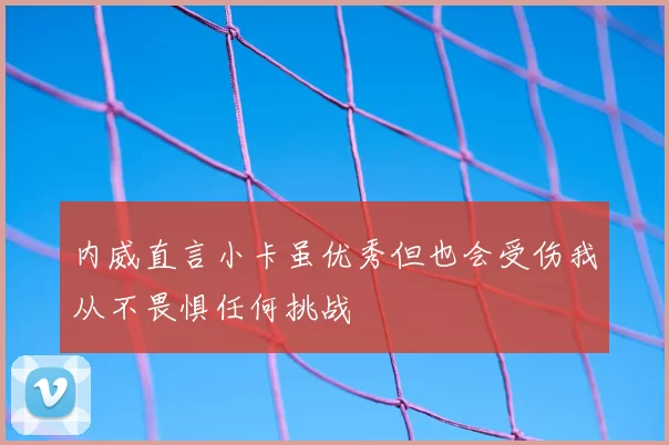 内威直言小卡虽优秀但也会受伤我从不畏惧任何挑战