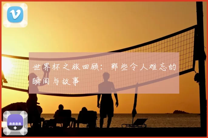世界杯之旅回顾:那些令人难忘的瞬间与故事