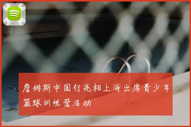 詹姆斯中国行亮相上海出席青少年篮球训练营活动