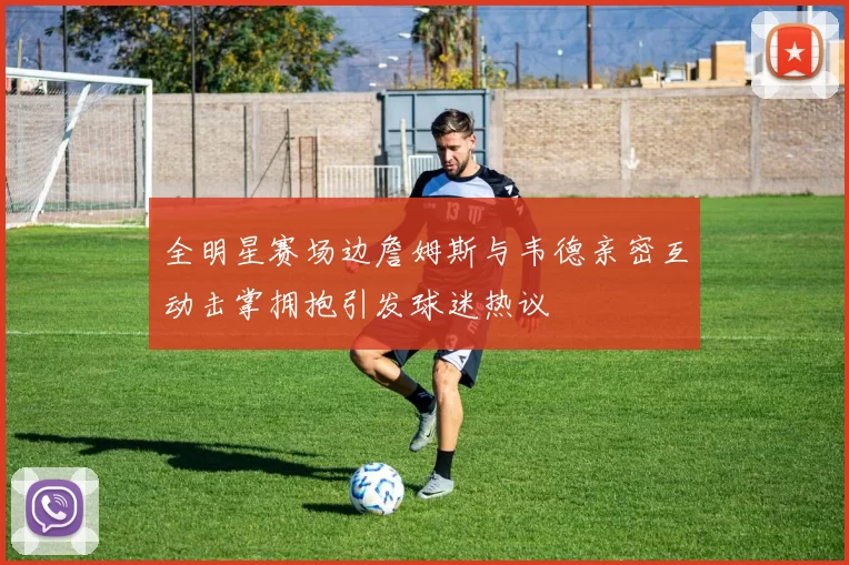 全明星赛场边詹姆斯与韦德亲密互动击掌拥抱引发球迷热议
