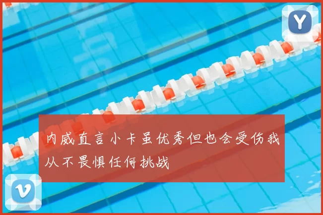 内威直言小卡虽优秀但也会受伤我从不畏惧任何挑战