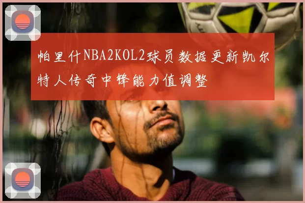 帕里什NBA2KOL2球员数据更新凯尔特人传奇中锋能力值调整