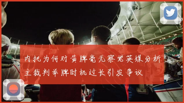 内托为何对黄牌毫无察觉英媒分析主裁判举牌时机过长引发争议