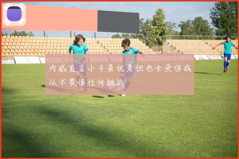 内威直言小卡虽优秀但也会受伤我从不畏惧任何挑战