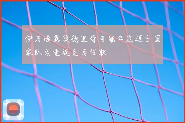 伊万透露莫德里奇可能年底退出国家队或重返皇马任职