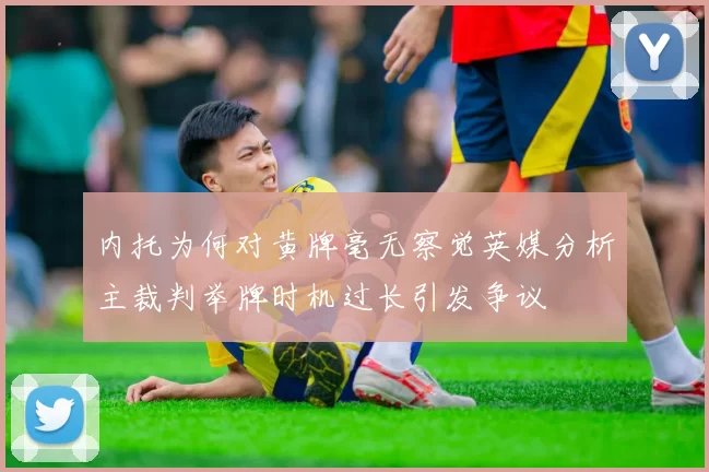 内托为何对黄牌毫无察觉英媒分析主裁判举牌时机过长引发争议