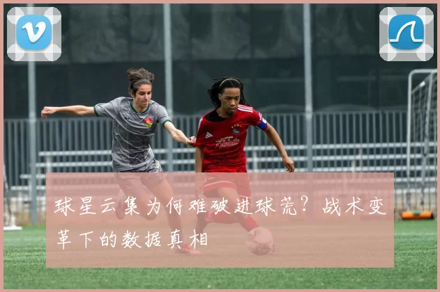 球星云集为何难破进球荒?战术变革下的数据真相