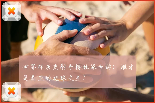 世界杯历史射手榜独家专访：谁才是真正的进球之王？