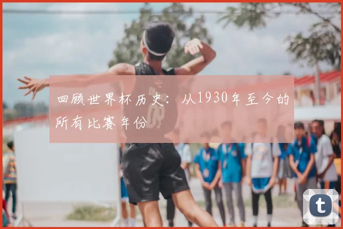 回顾世界杯历史：从1930年至今的所有比赛年份