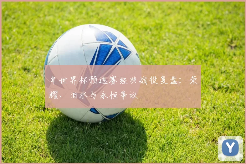 年世界杯预选赛经典战役复盘：荣耀、泪水与永恒争议