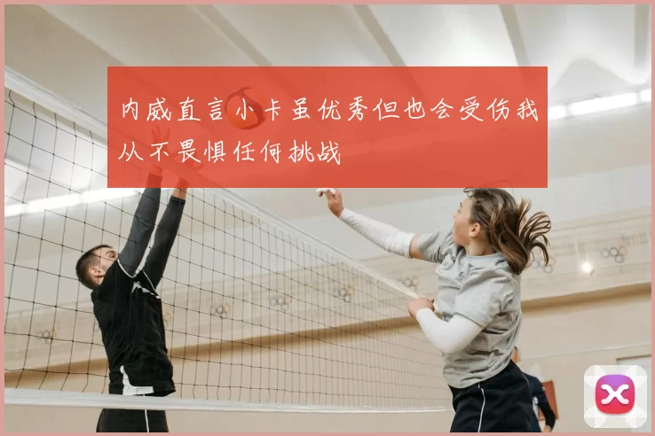 内威直言小卡虽优秀但也会受伤我从不畏惧任何挑战