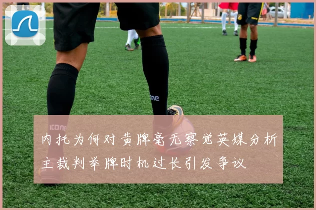 内托为何对黄牌毫无察觉英媒分析主裁判举牌时机过长引发争议