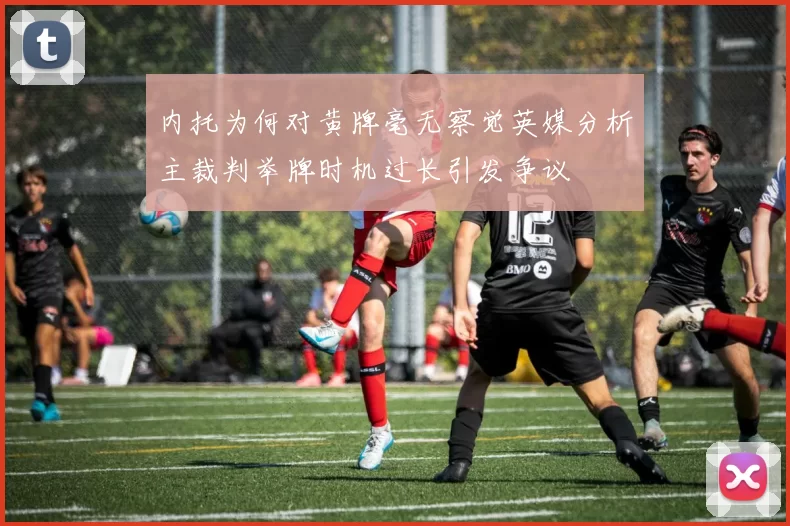 内托为何对黄牌毫无察觉英媒分析主裁判举牌时机过长引发争议
