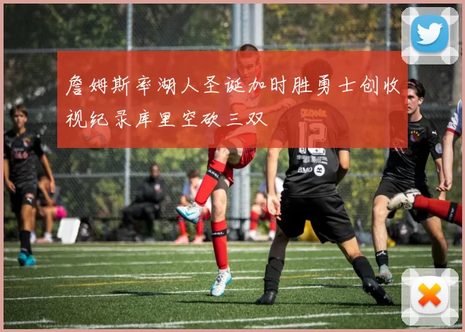 詹姆斯率湖人圣诞加时胜勇士创收视纪录库里空砍三双