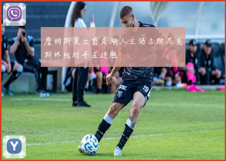 詹姆斯复出首秀湖人主场击败尼克斯终结对手五连胜