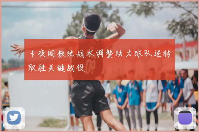 卡夜阁教练战术调整助力球队逆转取胜关键战役