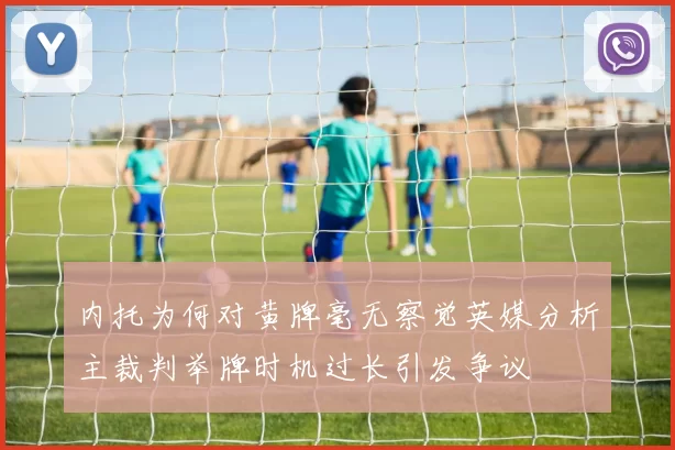 内托为何对黄牌毫无察觉英媒分析主裁判举牌时机过长引发争议