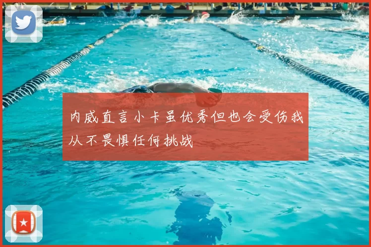 内威直言小卡虽优秀但也会受伤我从不畏惧任何挑战