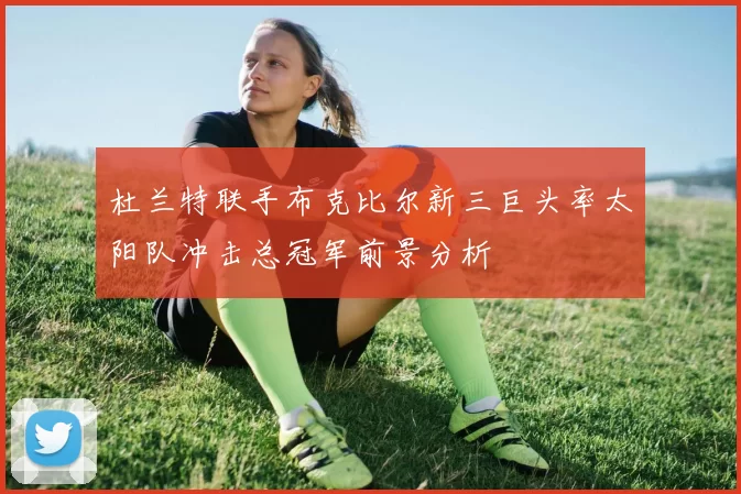 杜兰特联手布克比尔新三巨头率太阳队冲击总冠军前景分析