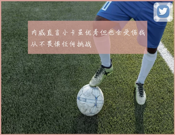 内威直言小卡虽优秀但也会受伤我从不畏惧任何挑战