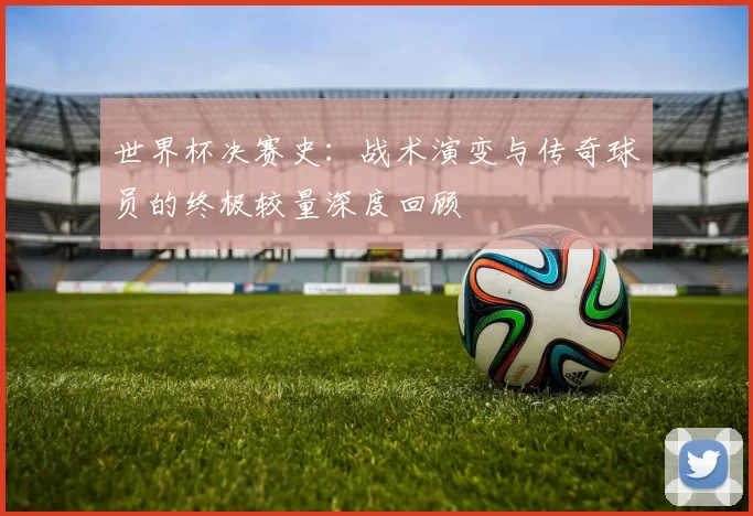 世界杯决赛史：战术演变与传奇球员的终极较量深度回顾