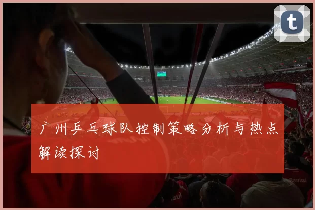 广州乒乓球队控制策略分析与热点解读探讨