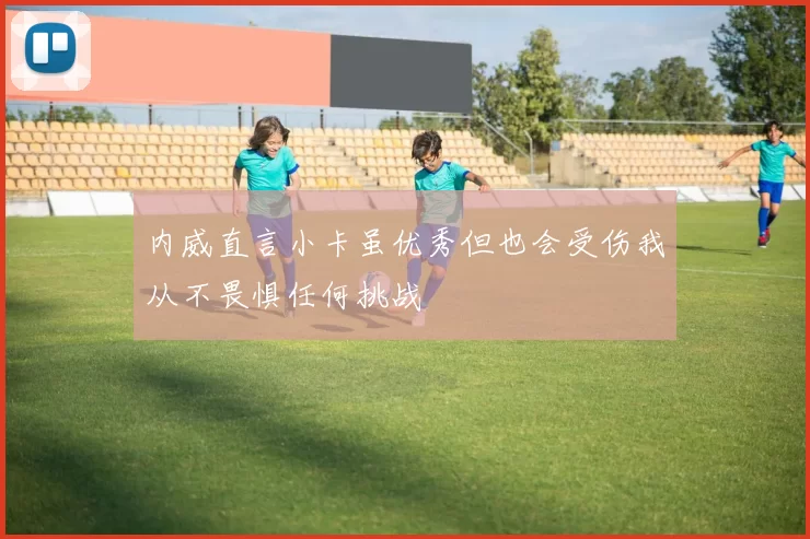 内威直言小卡虽优秀但也会受伤我从不畏惧任何挑战