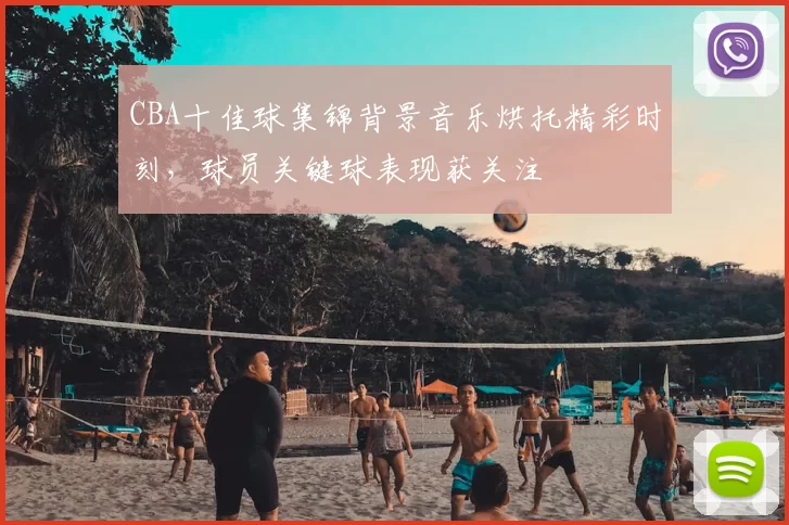 CBA十佳球集锦背景音乐烘托精彩时刻，球员关键球表现获关注