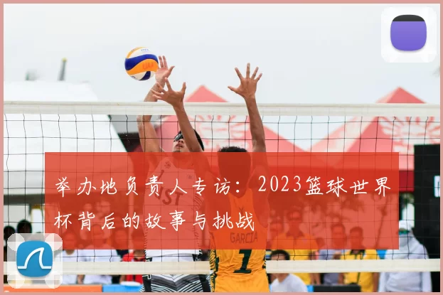 举办地负责人专访：2023篮球世界杯背后的故事与挑战