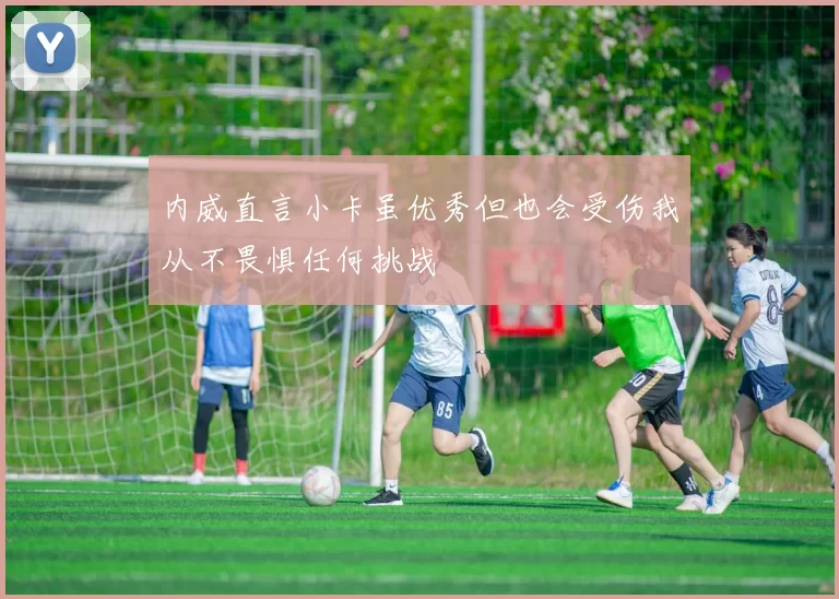 内威直言小卡虽优秀但也会受伤我从不畏惧任何挑战