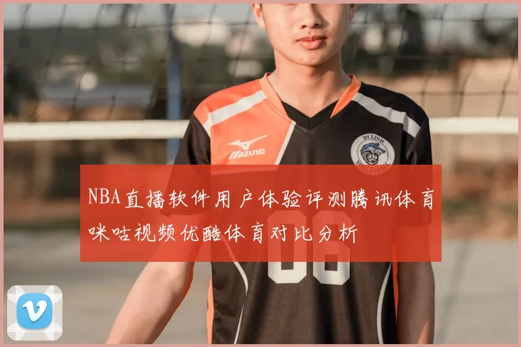 NBA直播软件用户体验评测腾讯体育咪咕视频优酷体育对比分析