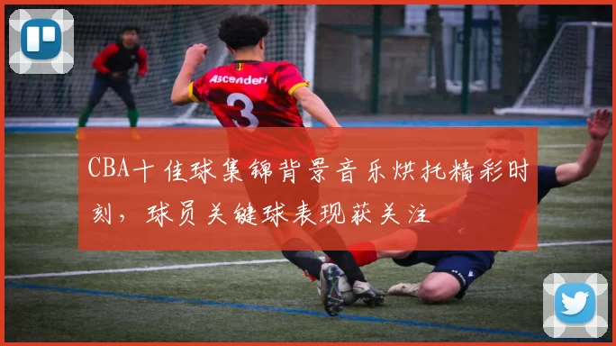 CBA十佳球集锦背景音乐烘托精彩时刻，球员关键球表现获关注