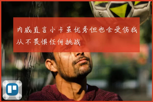 内威直言小卡虽优秀但也会受伤我从不畏惧任何挑战