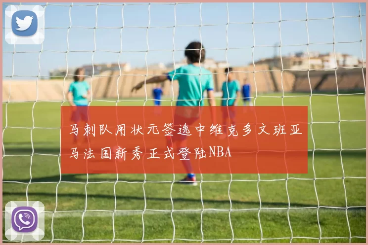 马刺队用状元签选中维克多文班亚马法国新秀正式登陆NBA