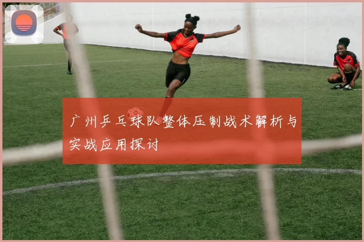 广州乒乓球队整体压制战术解析与实战应用探讨