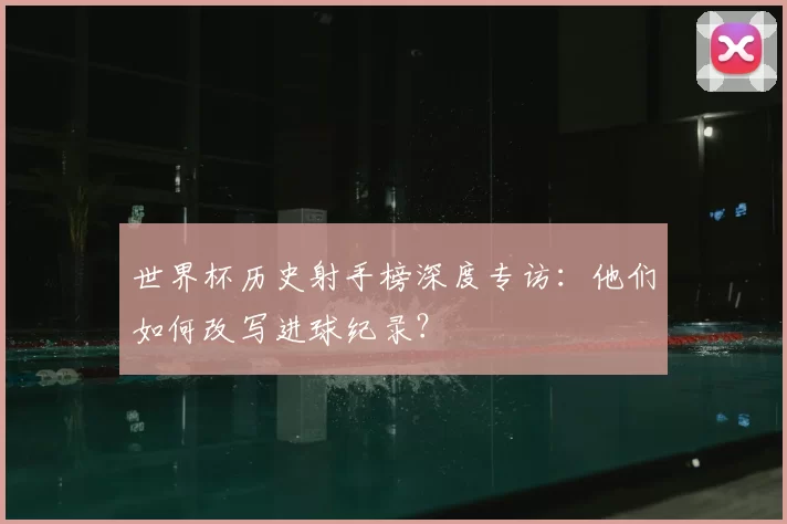 世界杯历史射手榜深度专访:他们如何改写进球纪录?