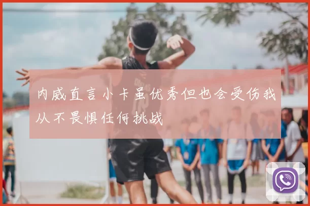 内威直言小卡虽优秀但也会受伤我从不畏惧任何挑战