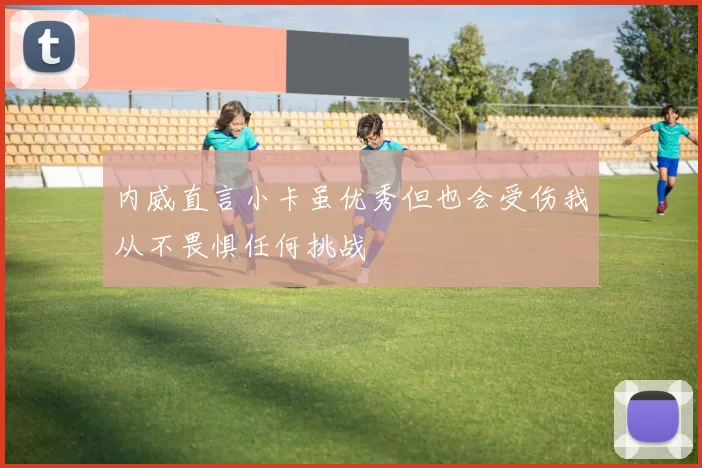 内威直言小卡虽优秀但也会受伤我从不畏惧任何挑战