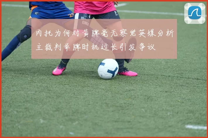 内托为何对黄牌毫无察觉英媒分析主裁判举牌时机过长引发争议
