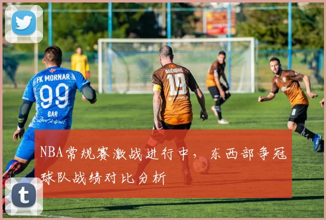 NBA常规赛激战进行中,东西部争冠球队战绩对比分析