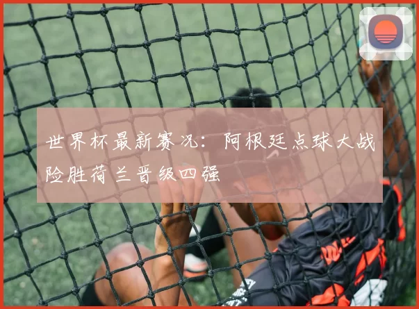 世界杯最新赛况：阿根廷点球大战险胜荷兰晋级四强